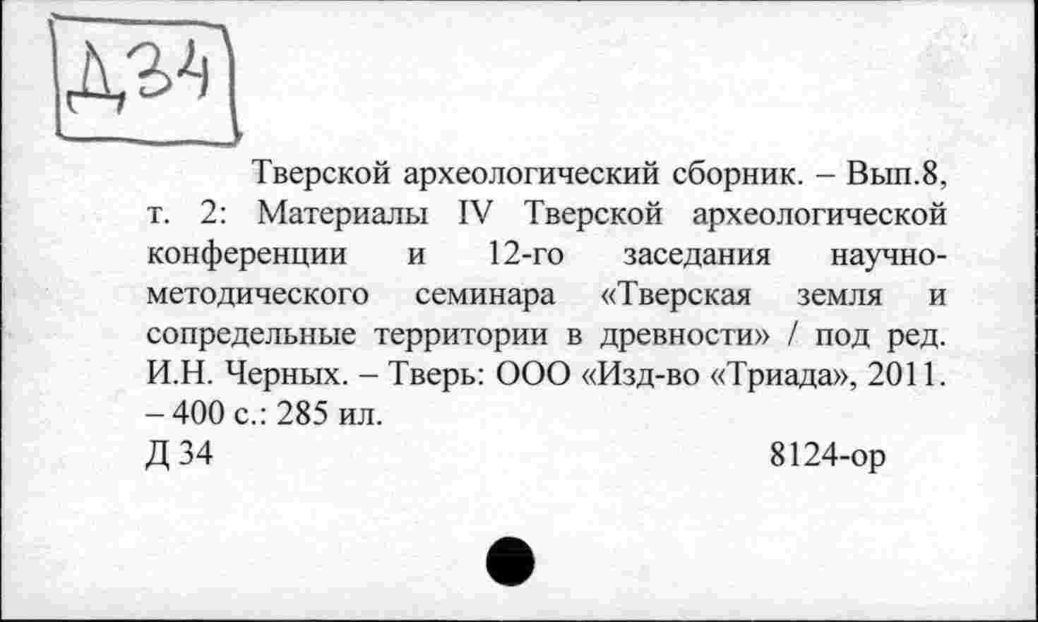 ﻿Тверской археологический сборник. - Вып.8, т. 2: Материалы IV Тверской археологической конференции и 12-го заседания научно-методического семинара «Тверская земля и сопредельные территории в древности» / под ред. И.Н. Черных. - Тверь: ООО «Изд-во «Триада», 2011. - 400 с.: 285 ил.
Д34	8124-ор